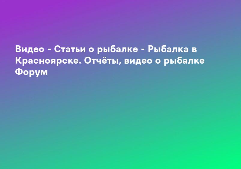 Видео - Статьи о рыбалке - Рыбалка в Красноярске. Отчёты, видео о рыбалке Форум