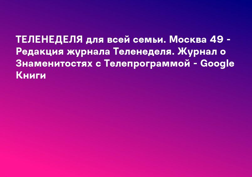 ТЕЛЕНЕДЕЛЯ для всей семьи. Москва 49 - Редакция журнала Теленеделя. Журнал о Знаменитостях с Телепрограммой - Google Книги