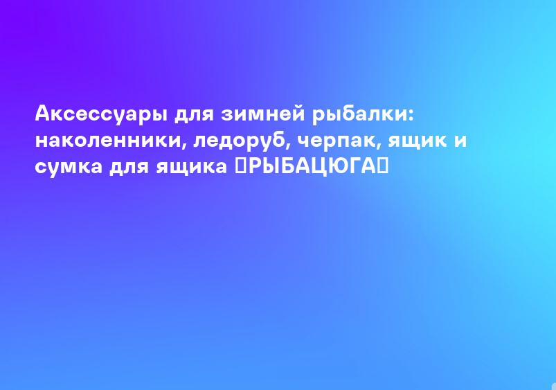Аксессуары для зимней рыбалки: наколенники, ледоруб, черпак, ящик и сумка для ящика ►РЫБАЦЮГА◀
