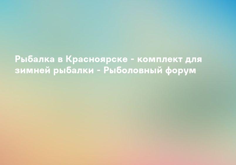 Рыбалка в Красноярске - комплект для зимней рыбалки - Рыболовный форум