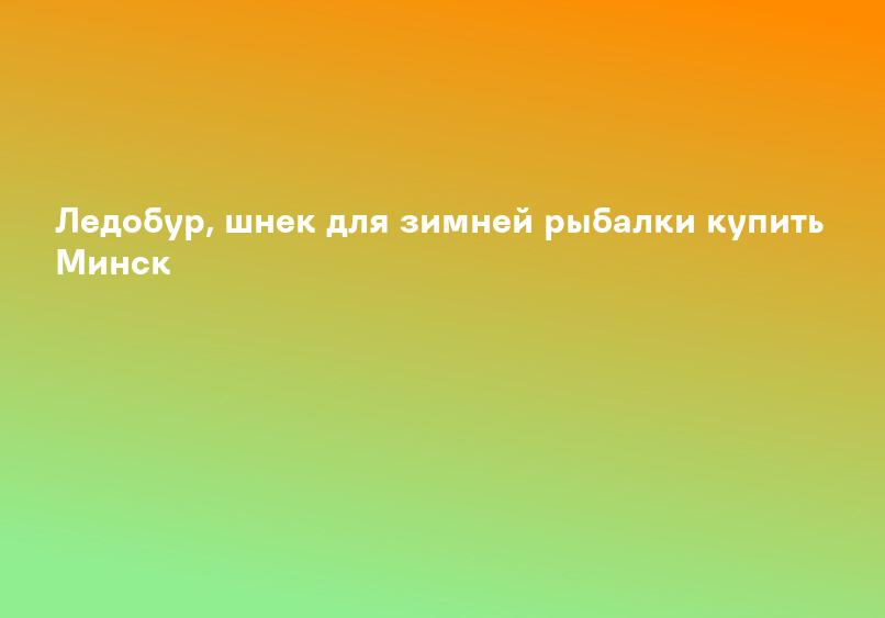 Ледобур, шнек для зимней рыбалки купить Минск