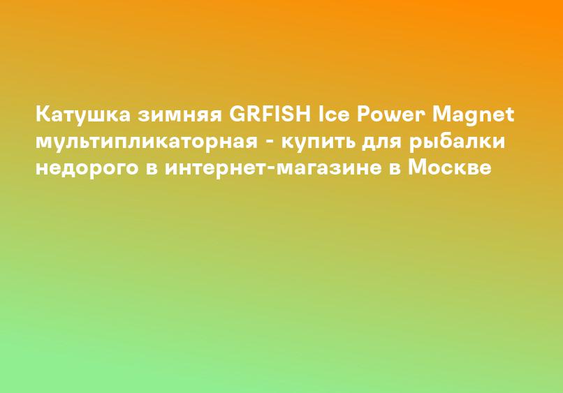 Катушка зимняя GRFISH Ice Power Magnet мультипликаторная - купить для рыбалки недорого в интернет-магазине в Москве