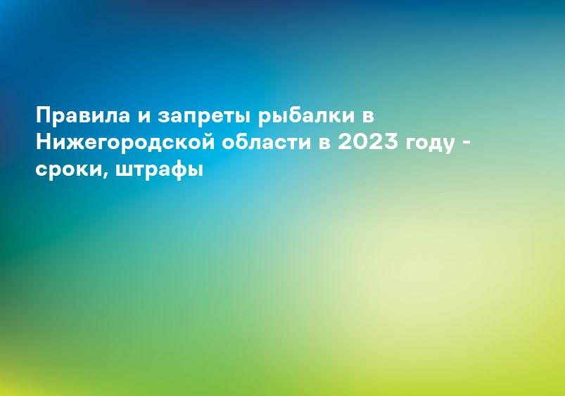Правила и запреты рыбалки в Нижегородской области в 2023 году - сроки, штрафы