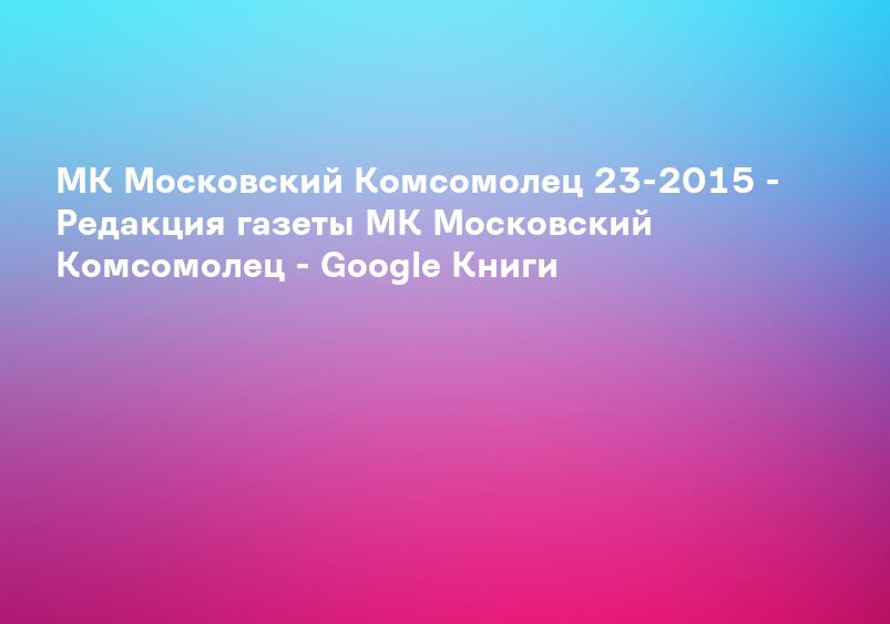 МК Московский Комсомолец 23-2015 - Редакция газеты МК Московский Комсомолец - Google Книги