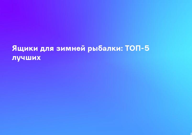 Ящики для зимней рыбалки: ТОП-5 лучших