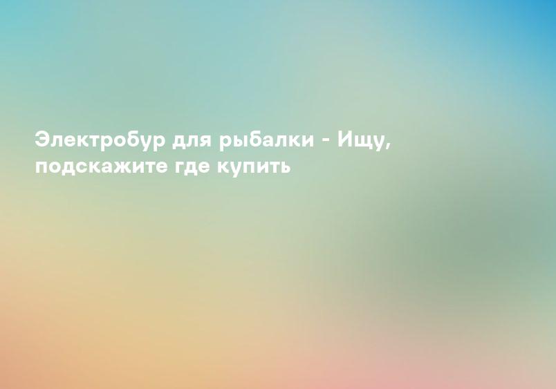 Электробур для рыбалки - Ищу, подскажите где купить