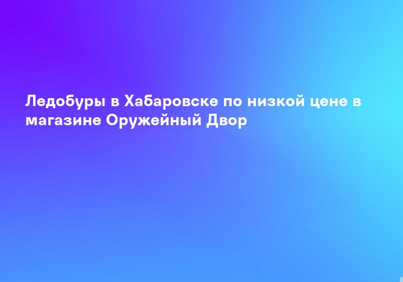 Ледобуры в Хабаровске по низкой цене в магазине Оружейный Двор