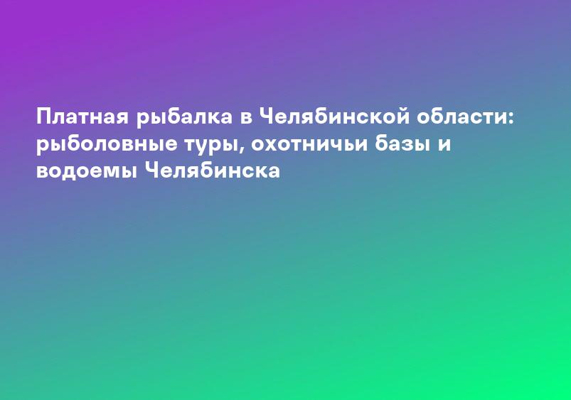 Платная рыбалка в Челябинской области: рыболовные туры, охотничьи базы и водоемы Челябинска