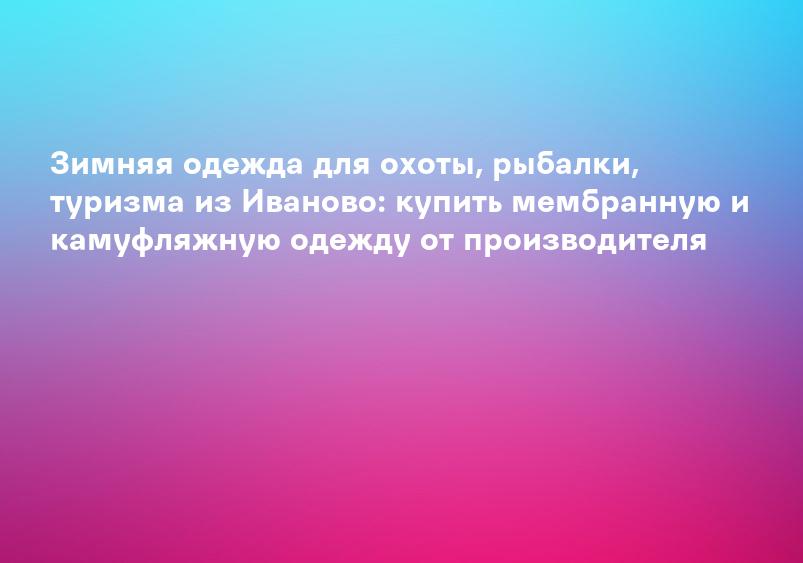 Зимняя одежда для охоты, рыбалки, туризма из Иваново: купить мембранную и камуфляжную одежду от производителя
