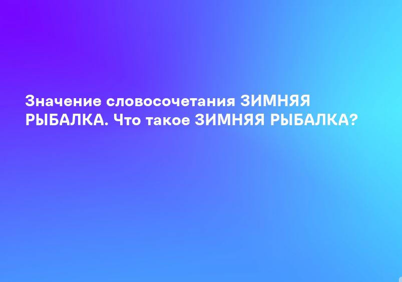 Значение словосочетания ЗИМНЯЯ РЫБАЛКА. Что такое ЗИМНЯЯ РЫБАЛКА?