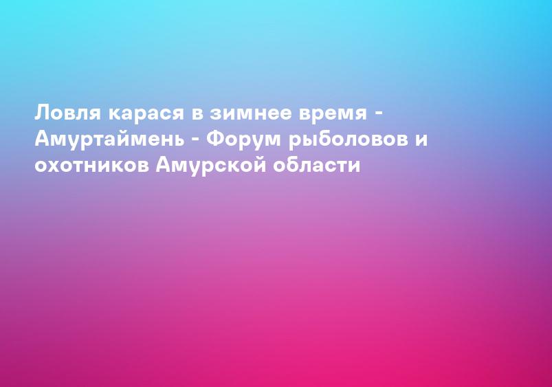 Ловля карася в зимнее время - Амуртаймень - Форум рыболовов и охотников Амурской области