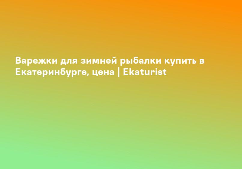 Варежки для зимней рыбалки купить в Екатеринбурге, цена | Ekaturist