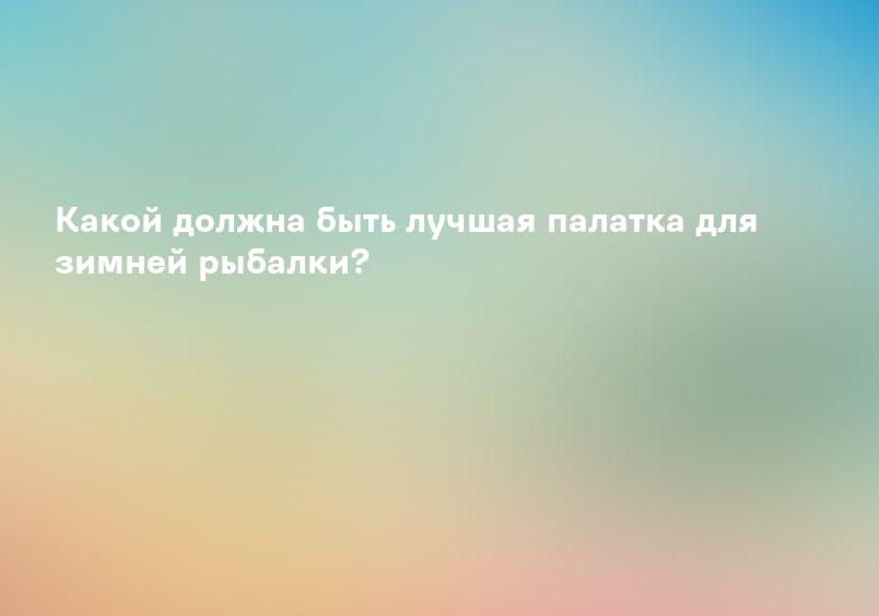 Какой должна быть лучшая палатка для зимней рыбалки?