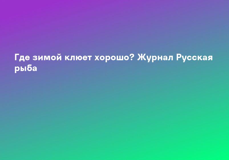Где зимой клюет хорошо? Журнал Русская рыба