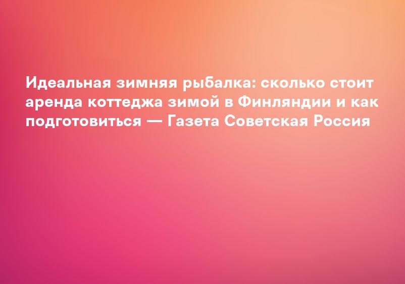 Идеальная зимняя рыбалка: сколько стоит аренда коттеджа зимой в Финляндии и как подготовиться — Газета Советская Россия