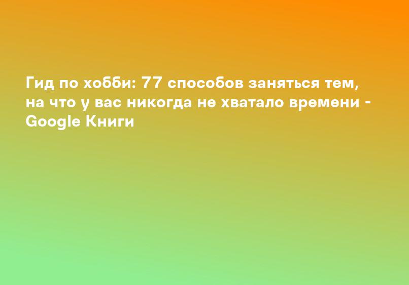 Гид по хобби: 77 способов заняться тем, на что у вас никогда не хватало времени - Google Книги
