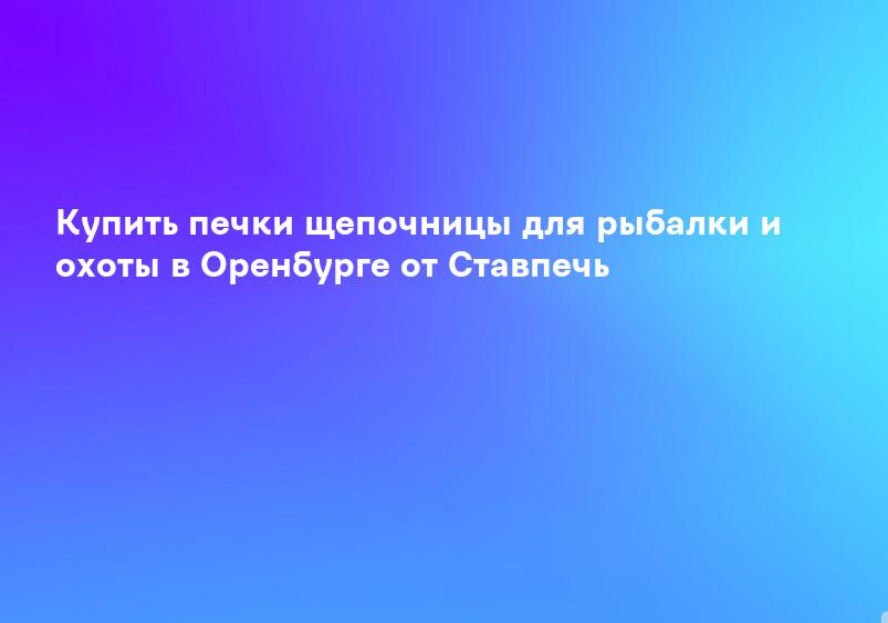 Купить печки щепочницы для рыбалки и охоты в Оренбурге от Ставпечь
