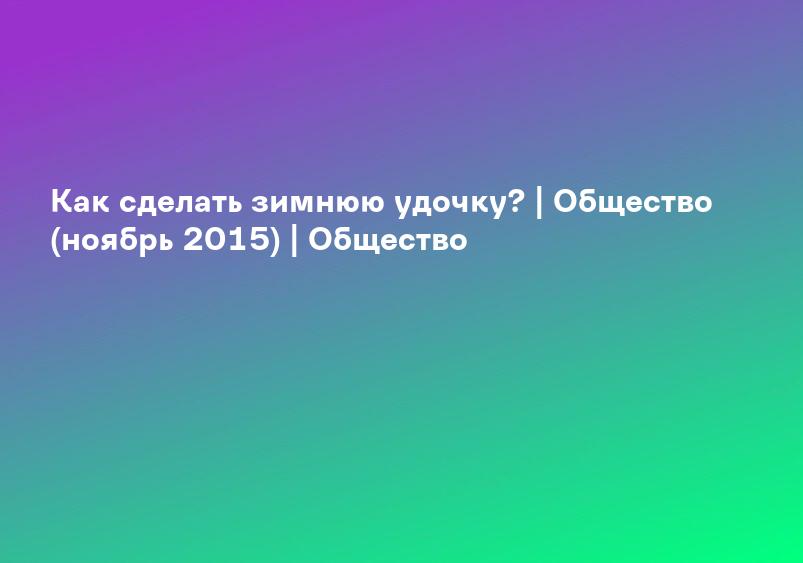 Как сделать зимнюю удочку? | Общество (ноябрь 2015) | Общество