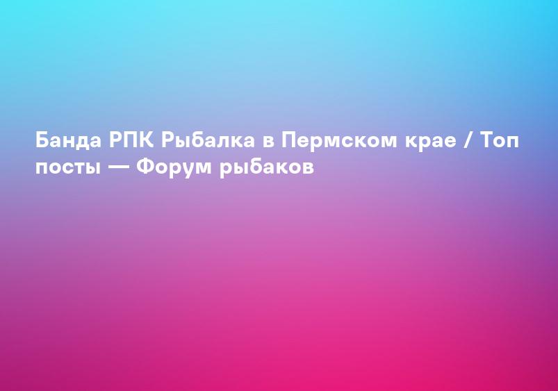 Банда РПК Рыбалка в Пермском крае / Топ посты — Форум рыбаков