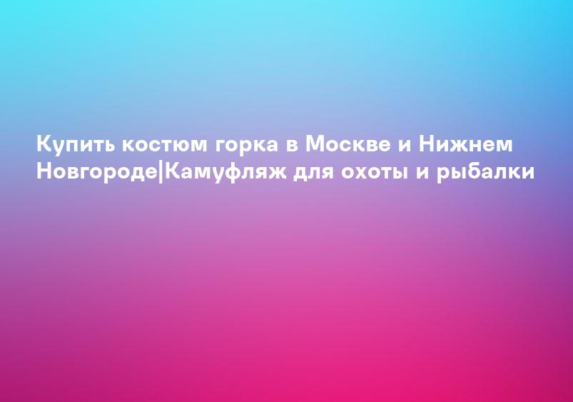 Купить костюм горка в Москве и Нижнем Новгороде|Камуфляж для охоты и рыбалки