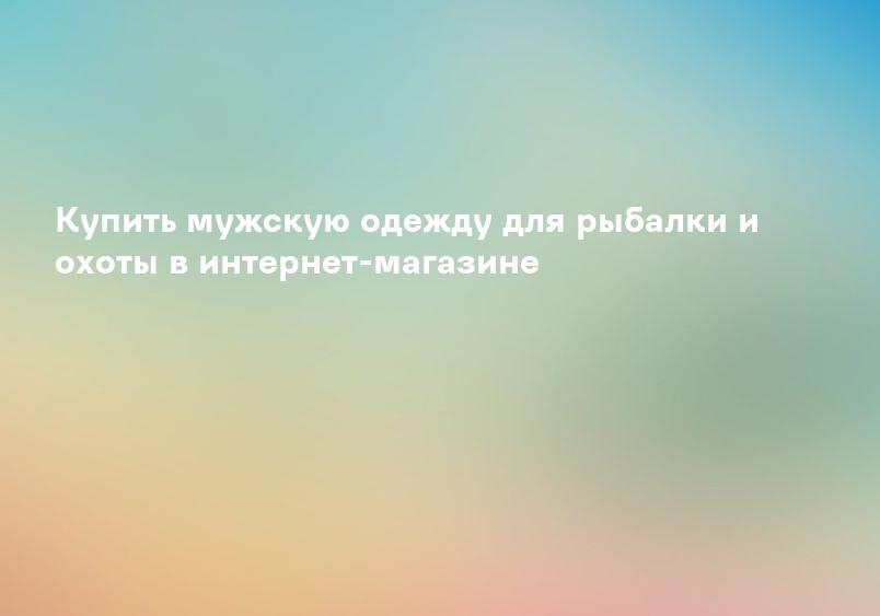 Купить мужскую одежду для рыбалки и охоты в интернет-магазине