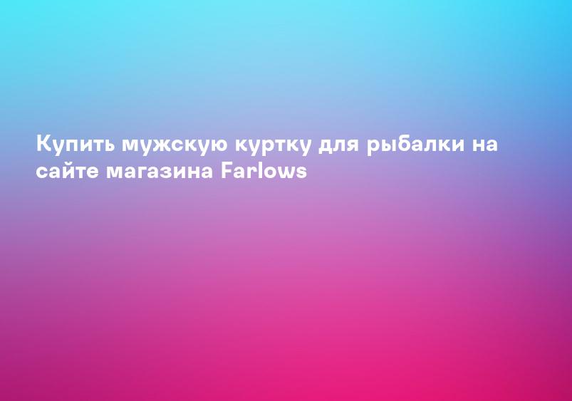 Купить мужскую куртку для рыбалки на сайте магазина Farlows