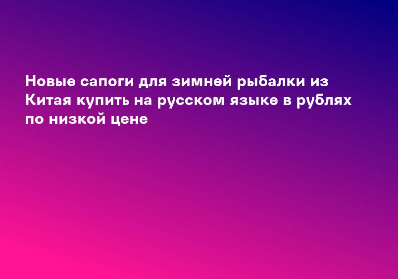 Новые сапоги для зимней рыбалки из Китая купить на русском языке в рублях по низкой цене