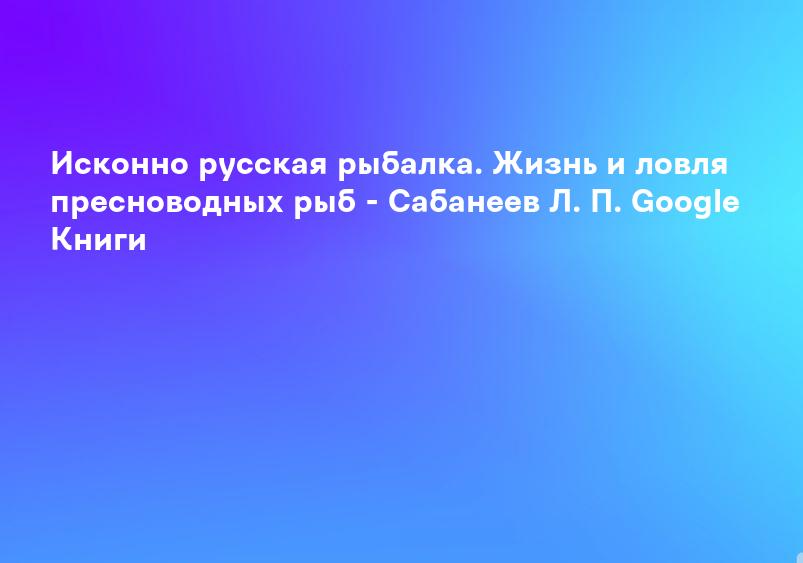 Исконно русская рыбалка. Жизнь и ловля пресноводных рыб - Сабанеев Л. П. Google Книги