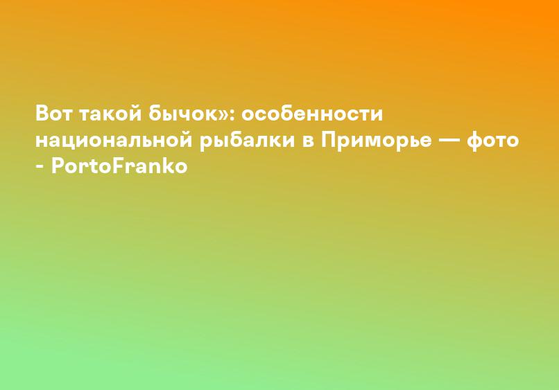 Вот такой бычок»: особенности национальной рыбалки в Приморье — фото - PortoFranko