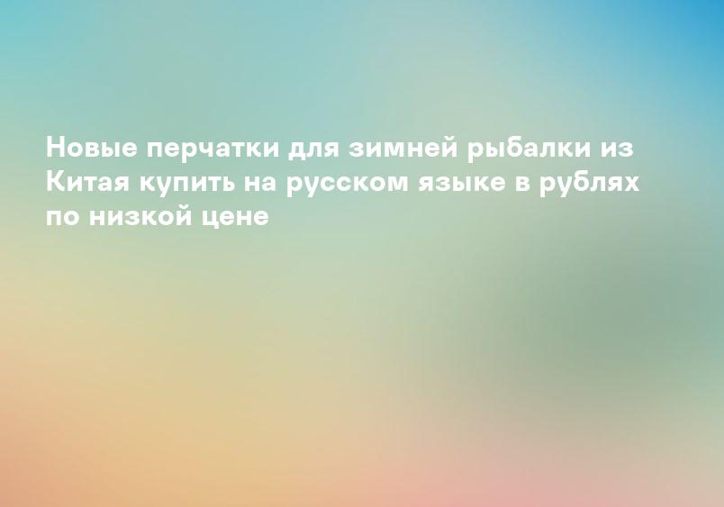 Дорогие перчатки для зимней рыбалки из Китая купить на русском языке в рублях по низкой цене
