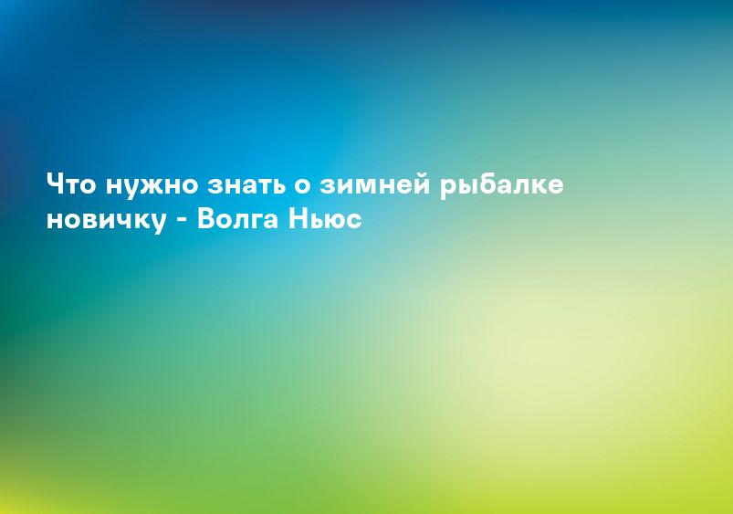 Что нужно знать о зимней рыбалке новичку - Волга Ньюс
