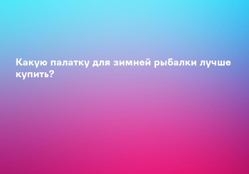 Какую палатку для зимней рыбалки лучше купить?