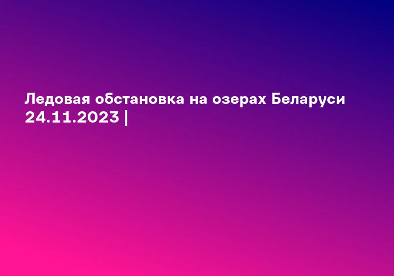Ледовая обстановка на озерах Беларуси 24.11.2023 |