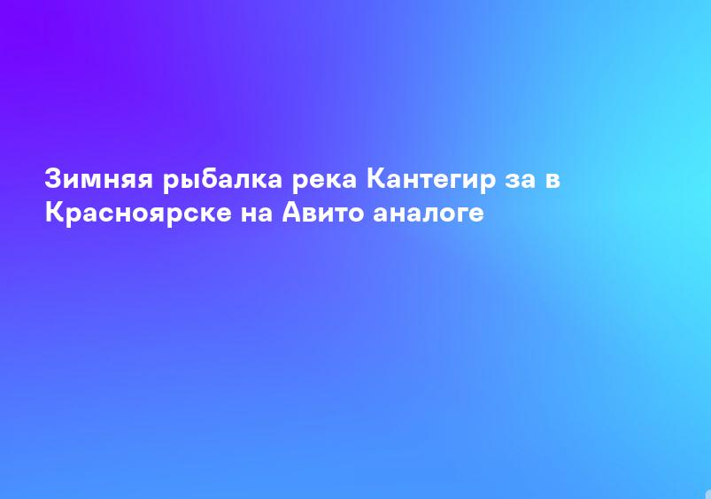 Зимняя рыбалка река Кантегир за в Красноярске на Авито аналоге