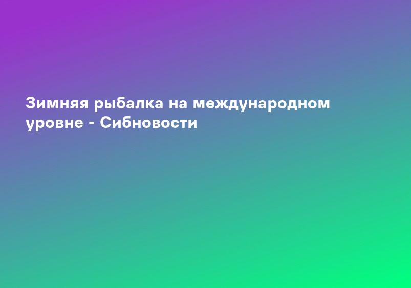 Зимняя рыбалка на международном уровне - Сибновости