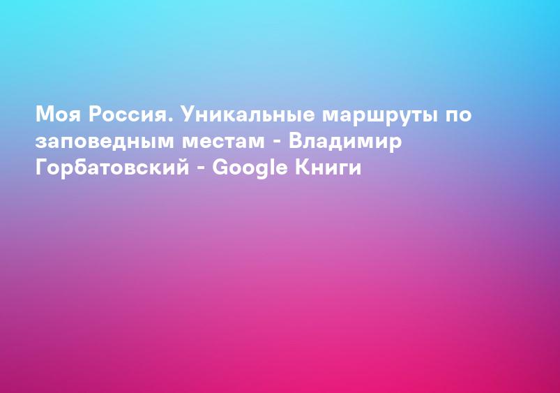 Моя Россия. Уникальные маршруты по заповедным местам - Владимир Горбатовский - Google Книги
