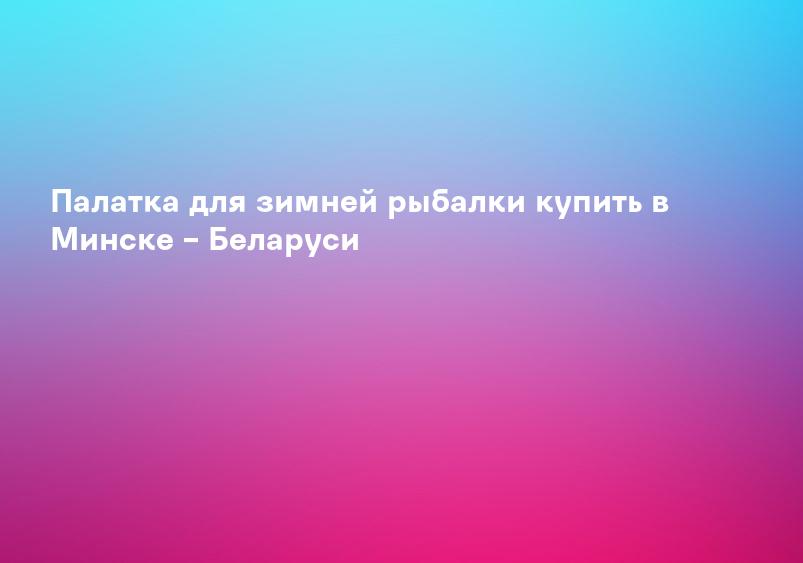 Палатка для зимней рыбалки купить в Минске – Беларуси