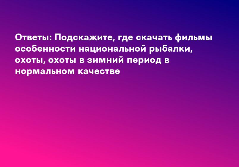Ответы: Подскажите, где скачать фильмы особенности национальной рыбалки, охоты, охоты в зимний период в нормальном качестве