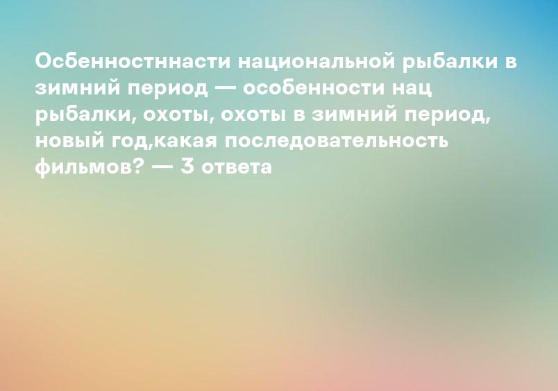 Осбенностннасти национальной рыбалки в зимний период — особенности нац рыбалки, охоты, охоты в зимний период, новый год,какая последовательность фильмов? — 3 ответа