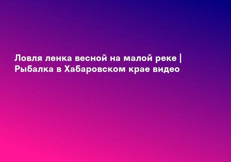 Ловля ленка весной на малой реке | Рыбалка в Хабаровском крае видео