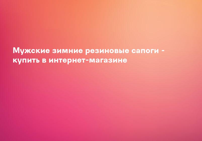 Мужские зимние резиновые сапоги - купить в интернет-магазине