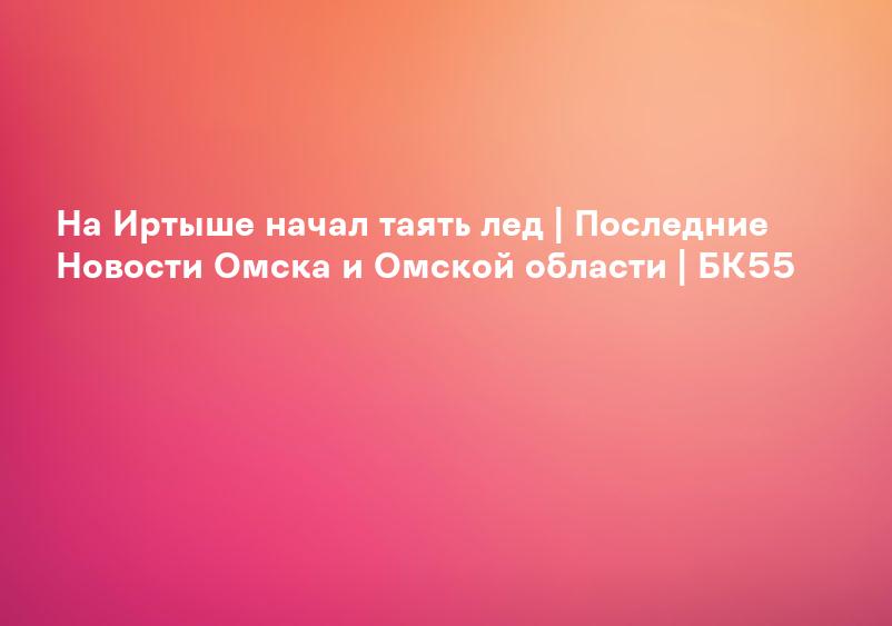 На Иртыше начал таять лед | Последние Новости Омска и Омской области | БК55