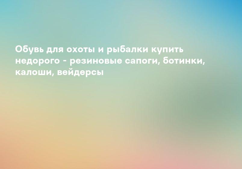 Обувь для охоты и рыбалки купить недорого - резиновые сапоги, ботинки, калоши, вейдерсы