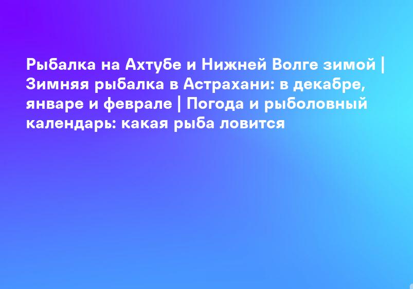 Рыбалка на Ахтубе и Нижней Волге зимой | Зимняя рыбалка в Астрахани: в декабре, январе и феврале | Погода и рыболовный календарь: какая рыба ловится