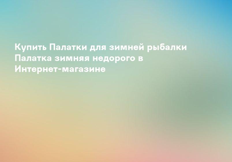 Купить Палатки для зимней рыбалки Палатка зимняя недорого в Интернет-магазине