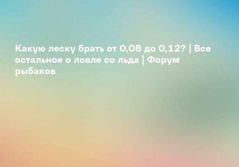 Какую леску брать от 0,08 до 0,12? | Все остальное о ловле со льда | Форум рыбаков
