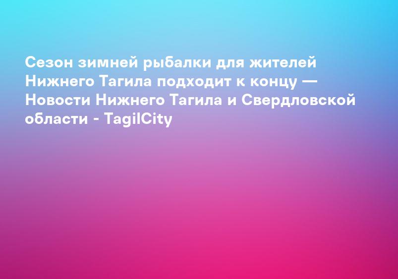 Сезон зимней рыбалки для жителей Нижнего Тагила подходит к концу — Новости Нижнего Тагила и Свердловской области - TagilCity