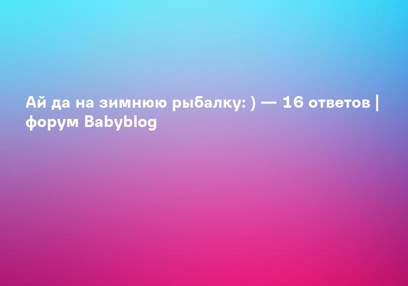Ай да на зимнюю рыбалку: ) — 16 ответов | форум Babyblog
