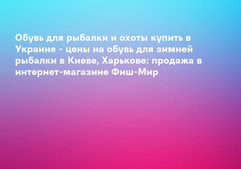 Обувь для рыбалки и охоты купить в Украине - цены на обувь для зимней рыбалки в Киеве, Харькове: продажа в интернет-магазине Фиш-Мир