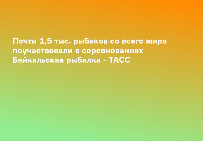 Почти 1,5 тыс. рыбаков со всего мира поучаствовали в соревнованиях Байкальская рыбалка - ТАСС